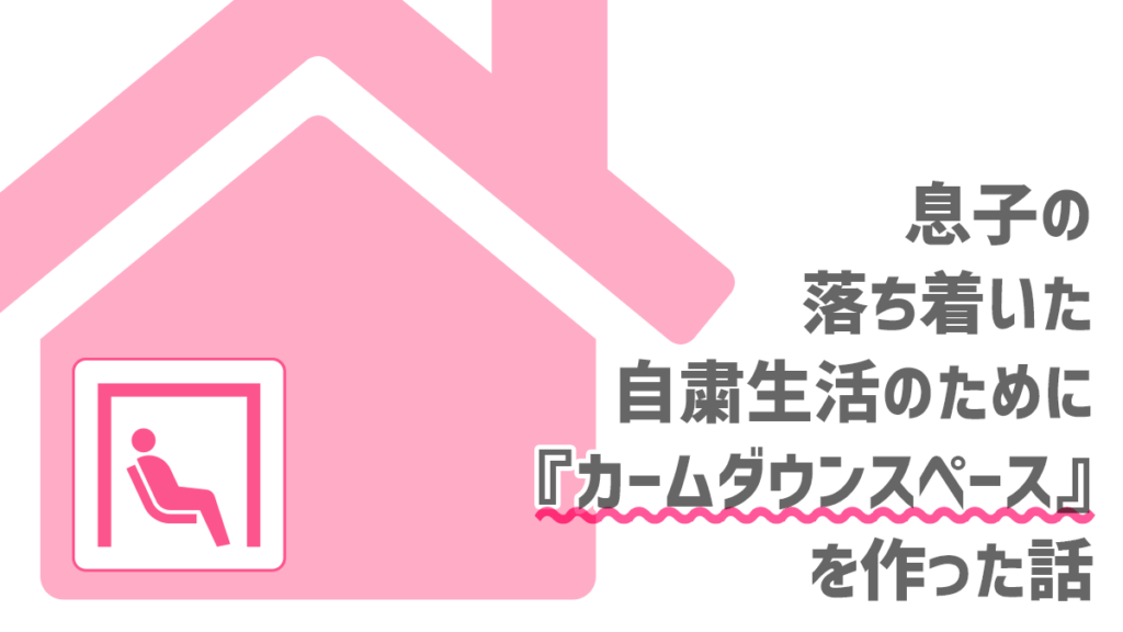 息子の落ち着いた自粛生活のために『カームダウンスペース』を作った話